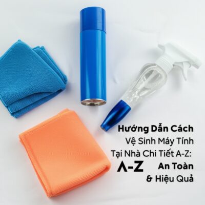 Hướng Dẫn Cách Vệ Sinh Máy Tính Tại Nhà Chi Tiết A-Z: An Toàn & Hiệu Quả