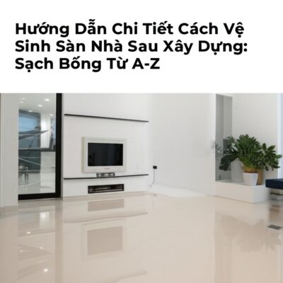 Hướng Dẫn Chi Tiết Cách Vệ Sinh Sàn Nhà Sau Xây Dựng: Sạch Bóng Từ A-Z